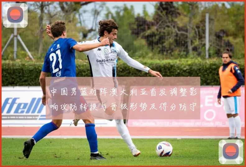 中国男篮对阵澳大利亚首发调整影响攻防转换与晋级形势及得分防守细节