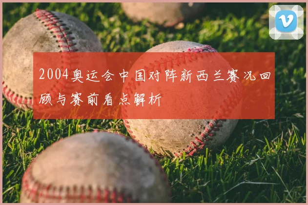 2004奥运会中国对阵新西兰赛况回顾与赛前看点解析