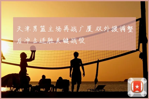 天津男篮主场再战广厦 双外援调整后冲击连胜关键战役