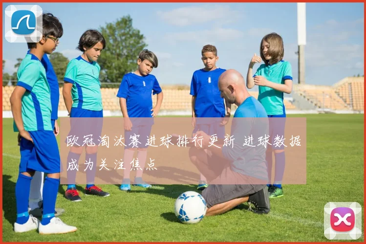 欧冠淘汰赛进球排行更新 进球数据成为关注焦点