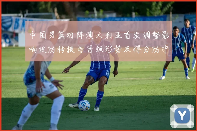 中国男篮对阵澳大利亚首发调整影响攻防转换与晋级形势及得分防守细节