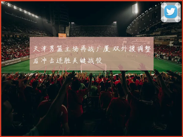 天津男篮主场再战广厦 双外援调整后冲击连胜关键战役