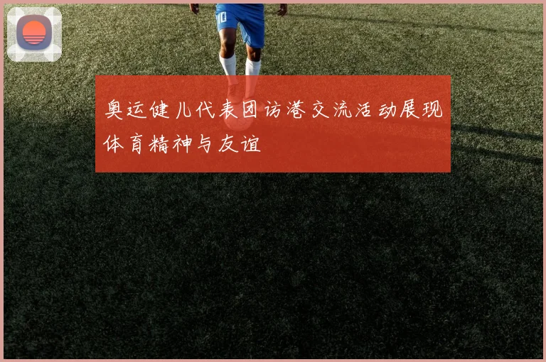 奥运健儿代表团访港交流活动展现体育精神与友谊