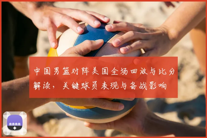 中国男篮对阵美国全场回放与比分解读，关键球员表现与备战影响