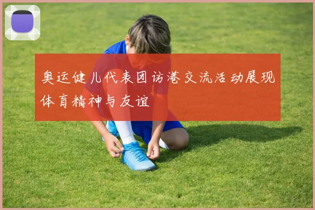 奥运健儿代表团访港交流活动展现体育精神与友谊