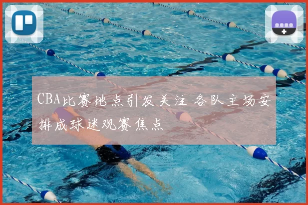 CBA比赛地点引发关注 各队主场安排成球迷观赛焦点