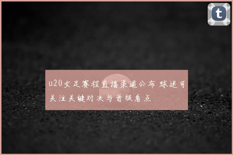 u20女足赛程直播渠道公布 球迷可关注关键对决与晋级看点