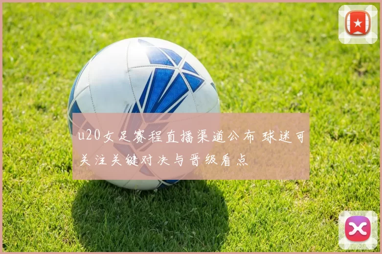 u20女足赛程直播渠道公布 球迷可关注关键对决与晋级看点