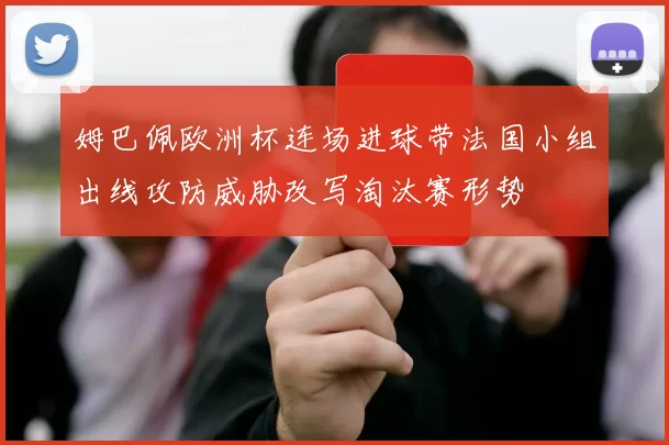 姆巴佩欧洲杯连场进球带法国小组出线攻防威胁改写淘汰赛形势