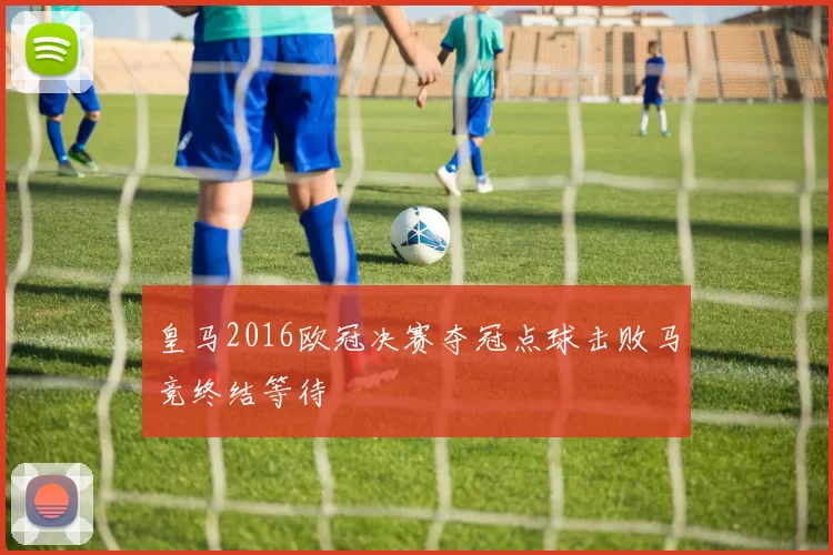 皇马2016欧冠决赛夺冠点球击败马竞终结等待