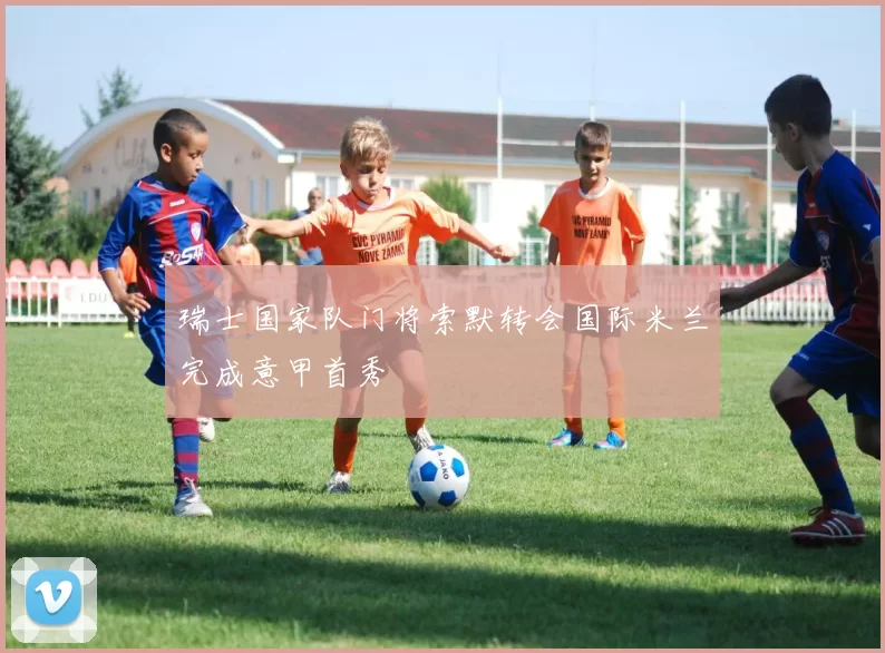 瑞士国家队门将索默转会国际米兰完成意甲首秀