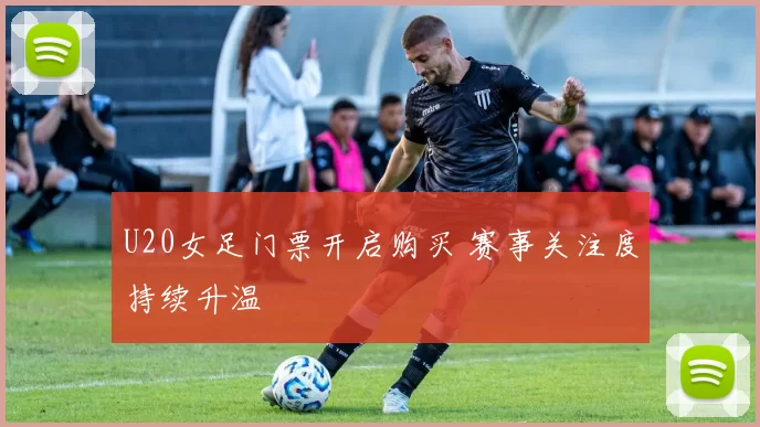 U20女足门票开启购买 赛事关注度持续升温