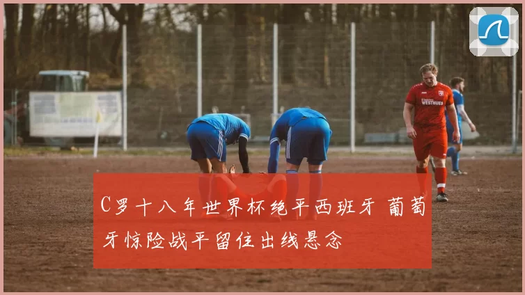 C罗十八年世界杯绝平西班牙 葡萄牙惊险战平留住出线悬念