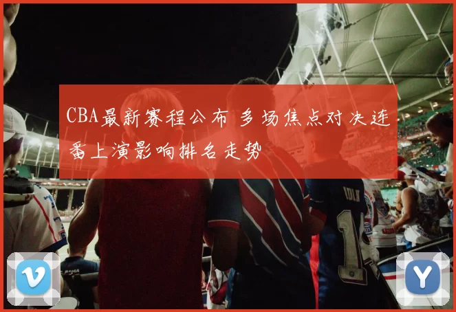 CBA最新赛程公布 多场焦点对决连番上演影响排名走势