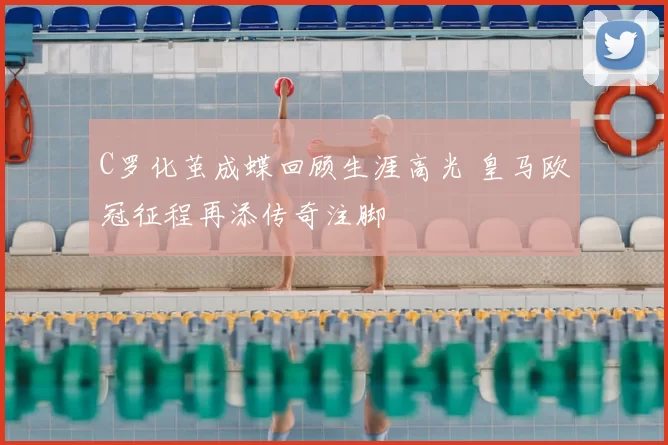 C罗化茧成蝶回顾生涯高光 皇马欧冠征程再添传奇注脚