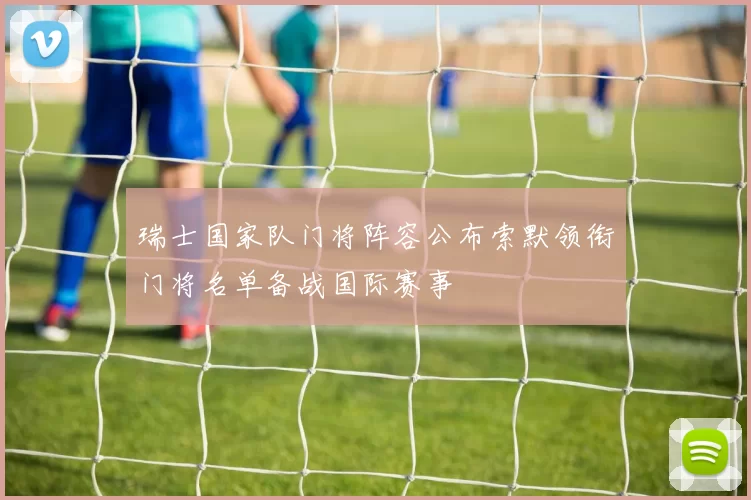 瑞士国家队门将阵容公布索默领衔门将名单备战国际赛事