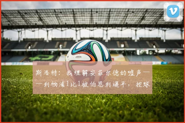 斯洛特：我理解安菲尔德的嘘声——利物浦1比1被伯恩利逼平，控球王朝为何丢分？