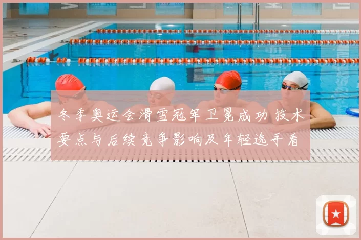 冬季奥运会滑雪冠军卫冕成功 技术要点与后续竞争影响及年轻选手看点