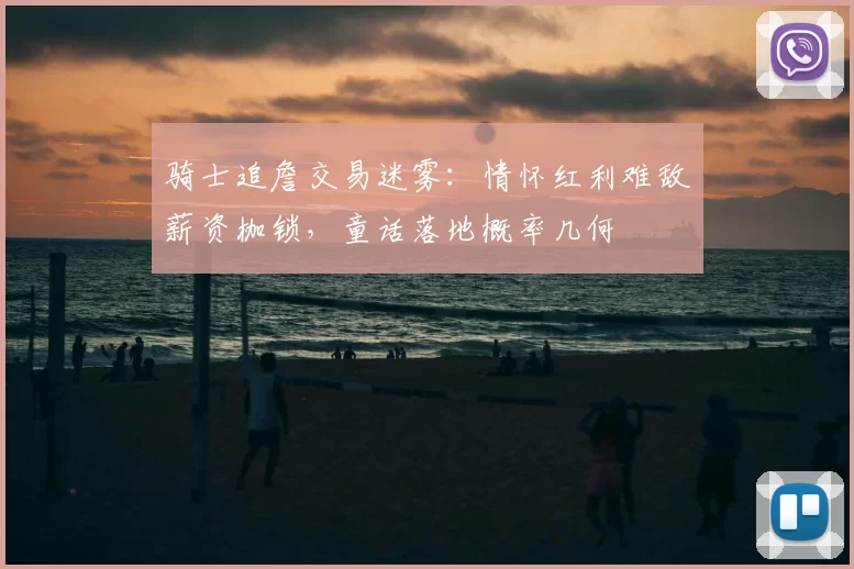 骑士追詹交易迷雾：情怀红利难敌薪资枷锁，童话落地概率几何