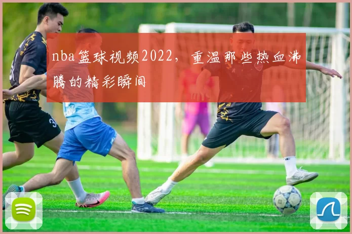 nba篮球视频2022，重温那些热血沸腾的精彩瞬间