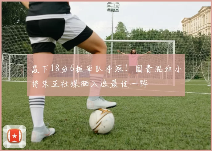 轰下18分6板率队夺冠！国青混血小将朱正社媒晒入选最佳一阵