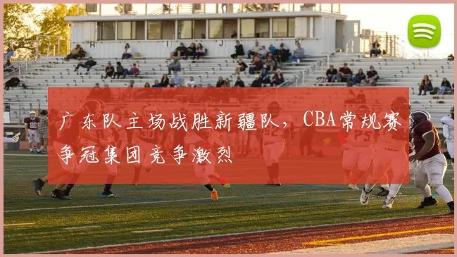 广东队主场战胜新疆队，CBA常规赛争冠集团竞争激烈