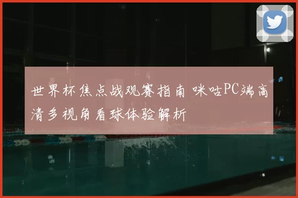 世界杯焦点战观赛指南 咪咕PC端高清多视角看球体验解析
