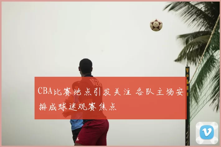 CBA比赛地点引发关注 各队主场安排成球迷观赛焦点