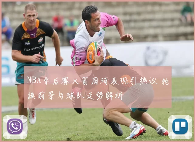 NBA季后赛火箭周琦表现引热议 轮换前景与球队走势解析