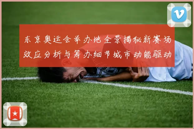 东京奥运会举办地全景揭秘新赛场效应分析与筹办细节城市动能驱动