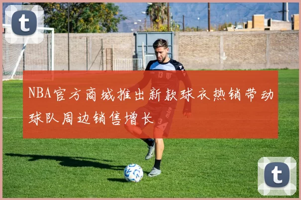 NBA官方商城推出新款球衣热销带动球队周边销售增长