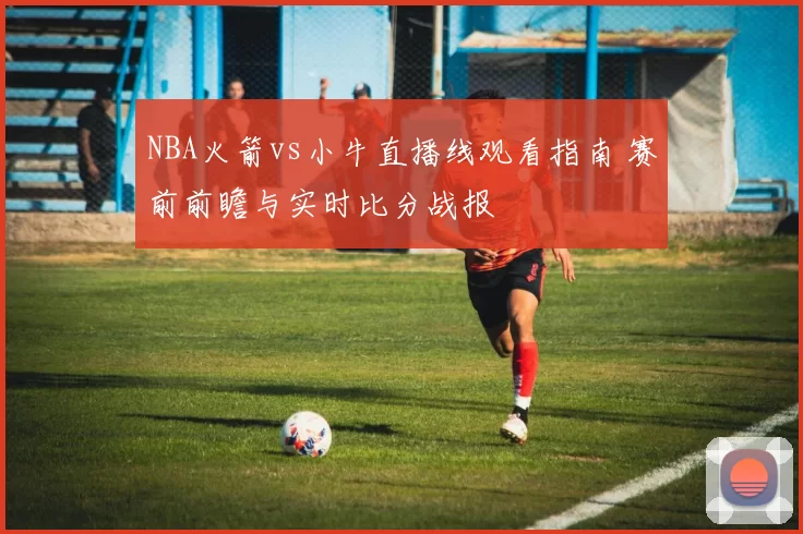 NBA火箭vs小牛直播线观看指南 赛前前瞻与实时比分战报