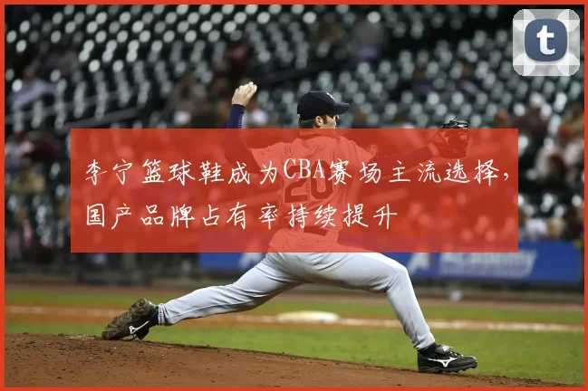 李宁篮球鞋成为CBA赛场主流选择，国产品牌占有率持续提升