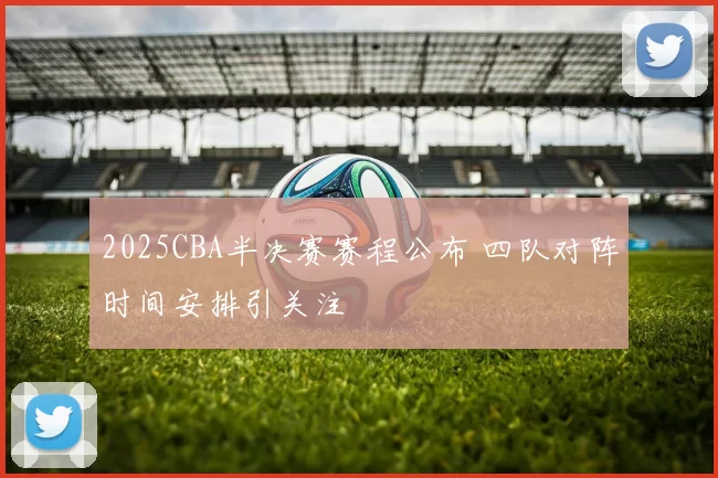 2025CBA半决赛赛程公布 四队对阵时间安排引关注