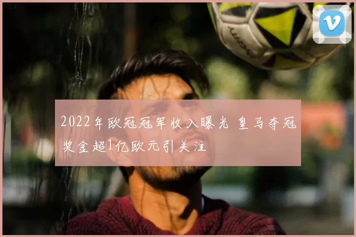 2022年欧冠冠军收入曝光 皇马夺冠奖金超1亿欧元引关注