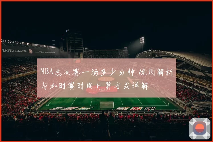 NBA总决赛一场多少分钟 规则解析与加时赛时间计算方式详解