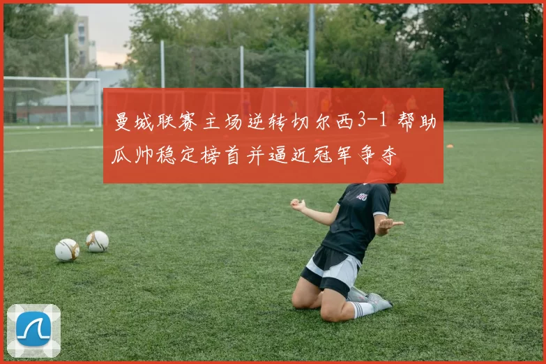 曼城联赛主场逆转切尔西3-1 帮助瓜帅稳定榜首并逼近冠军争夺