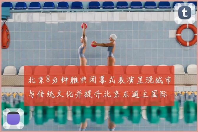 北京8分钟雅典闭幕式表演呈现城市与传统文化并提升北京东道主国际形象