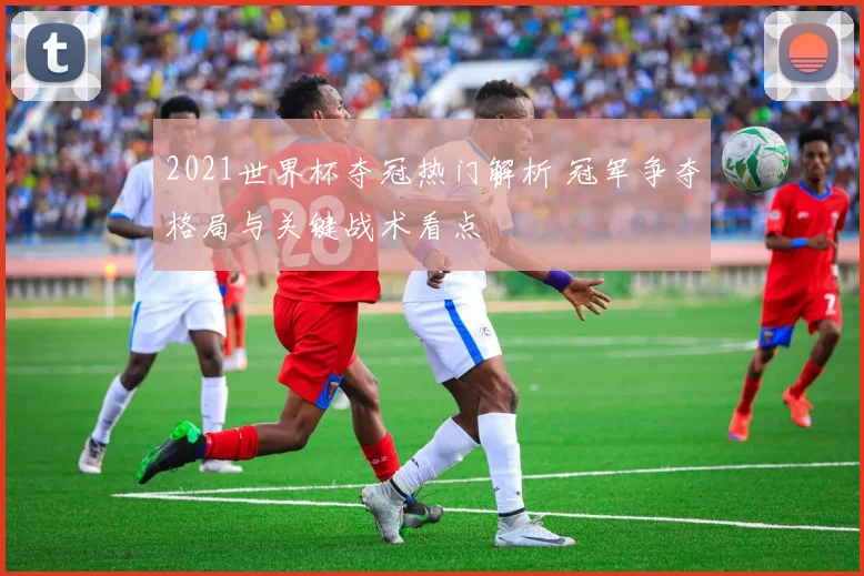 2021世界杯夺冠热门解析 冠军争夺格局与关键战术看点