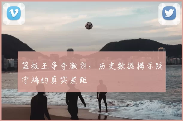 篮板王争夺激烈，历史数据揭示防守端的真实差距