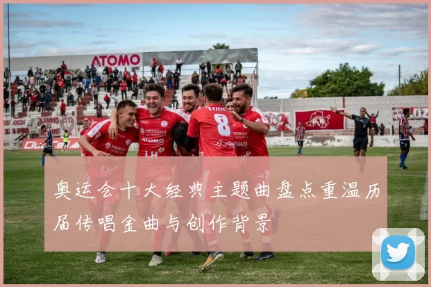 奥运会十大经典主题曲盘点重温历届传唱金曲与创作背景