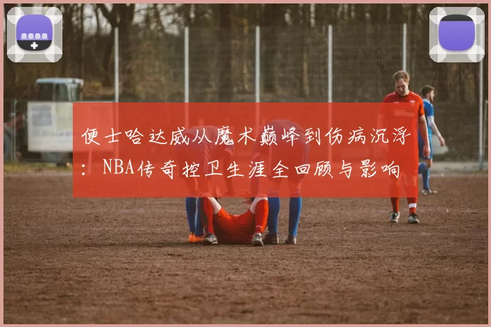 便士哈达威从魔术巅峰到伤病沉浮：NBA传奇控卫生涯全回顾与影响
