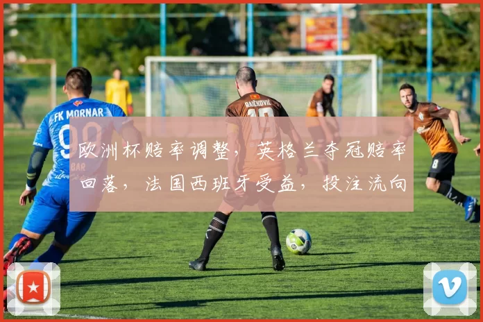 欧洲杯赔率调整，英格兰夺冠赔率回落，法国西班牙受益，投注流向或随之改变