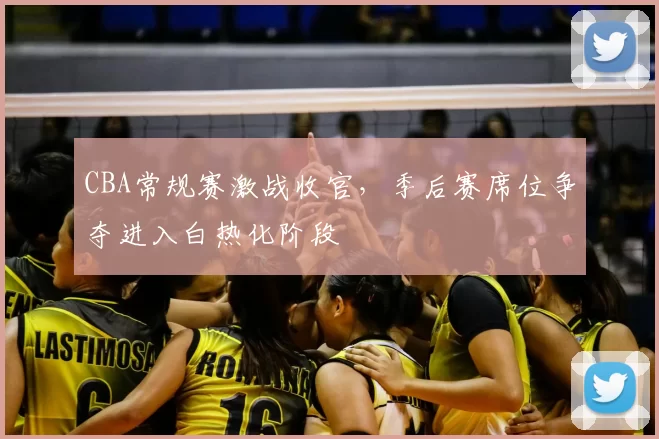 CBA常规赛激战收官，季后赛席位争夺进入白热化阶段