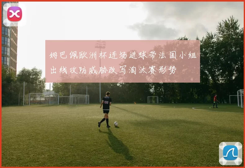 姆巴佩欧洲杯连场进球带法国小组出线攻防威胁改写淘汰赛形势