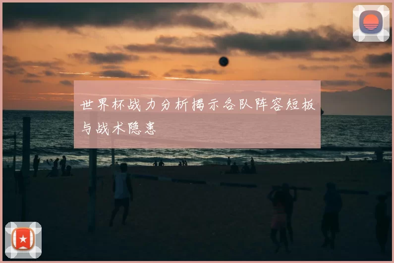世界杯战力分析揭示各队阵容短板与战术隐患
