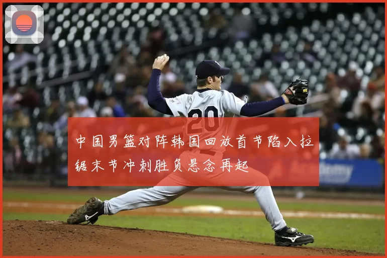 中国男篮对阵韩国回放首节陷入拉锯末节冲刺胜负悬念再起