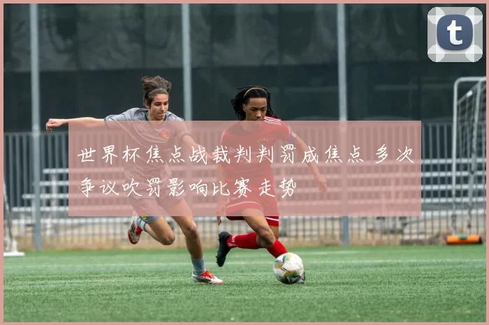 世界杯焦点战裁判判罚成焦点 多次争议吹罚影响比赛走势