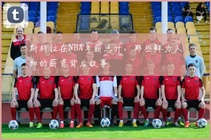 斯科拉在NBA年薪总计，那些鲜为人知的薪资背后故事