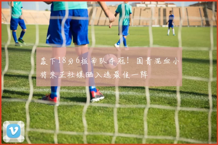 轰下18分6板率队夺冠!国青混血小将朱正社媒晒入选最佳一阵